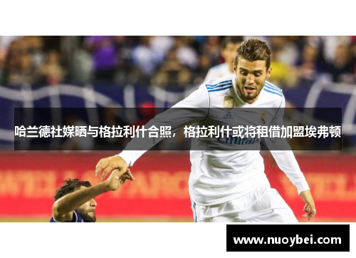 哈兰德社媒晒与格拉利什合照，格拉利什或将租借加盟埃弗顿